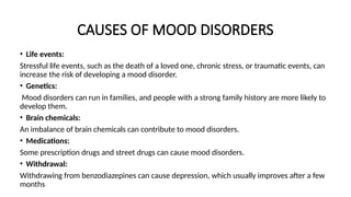 CAUSES OF MOOD DISORDERS
• Life events:
Stressful life events, such as the death of a loved one, chronic stress, or traumatic events, can
increase the risk of developing a mood disorder.
• Genetics:
Mood disorders can run in families, and people with a strong family history are more likely to
develop them.
• Brain chemicals:
An imbalance of brain chemicals can contribute to mood disorders.
• Medications:
Some prescription drugs and street drugs can cause mood disorders.
• Withdrawal:
Withdrawing from benzodiazepines can cause depression, which usually improves after a few
months
 
