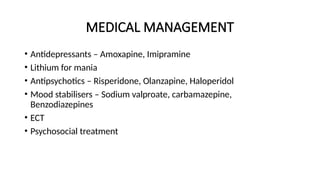 MEDICAL MANAGEMENT
• Antidepressants – Amoxapine, Imipramine
• Lithium for mania
• Antipsychotics – Risperidone, Olanzapine, Haloperidol
• Mood stabilisers – Sodium valproate, carbamazepine,
Benzodiazepines
• ECT
• Psychosocial treatment
 