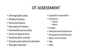 OT ASSESSMENT
• Demographic data
• Medical history
• Personal history
• Educational history
• Premorbid personality
• General appearance
• Psychomotor activity
• Sensory perceptual evaluation
• Thought disorder
• Cognition evaluation
• Emotions
- Mood
- Affect
• Insight
• Interpersonal behaviour
• Intrapersonal behaviour
• Roles and routines
• ADL
• IADL
 