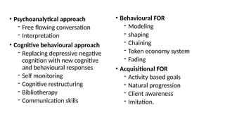 • Psychoanalytical approach
- Free flowing conversation
- Interpretation
• Cognitive behavioural approach
- Replacing depressive negative
cognition with new cognitive
and behavioural responses
- Self monitoring
- Cognitive restructuring
- Bibliotherapy
- Communication skills
• Behavioural FOR
- Modeling
- shaping
- Chaining
- Token economy system
- Fading
• Acquisitional FOR
- Activity based goals
- Natural progression
- Client awareness
- Imitation.
 