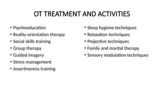 OT TREATMENT AND ACTIVITIES
• Psychoeducation
• Reality orientation therapy
• Social skills training
• Group therapy
• Guided imagery
• Stress management
• Assertiveness training
• Sleep hygiene techniques
• Relaxation techniques
• Projective techniques
• Family and marital therapy
• Sensory modulation techniques
 