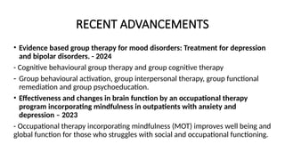 RECENT ADVANCEMENTS
• Evidence based group therapy for mood disorders: Treatment for depression
and bipolar disorders. - 2024
- Cognitive behavioural group therapy and group cognitive therapy
- Group behavioural activation, group interpersonal therapy, group functional
remediation and group psychoeducation.
• Effectiveness and changes in brain function by an occupational therapy
program incorporating mindfulness in outpatients with anxiety and
depression – 2023
- Occupational therapy incorporating mindfulness (MOT) improves well being and
global function for those who struggles with social and occupational functioning.
 