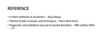 REFERENCE
• A short textbook of psychiatry – Niraj Ahuja
• Mental health concepts and techniques – Mary Beth Early
• Diagnostic and statistical manual of mental disorders – fifth edition DSM
– 5th.
 