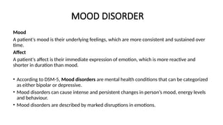 MOOD DISORDER
Mood
A patient's mood is their underlying feelings, which are more consistent and sustained over
time.
Affect
A patient's affect is their immediate expression of emotion, which is more reactive and
shorter in duration than mood.
• According to DSM-5, Mood disorders are mental health conditions that can be categorized
as either bipolar or depressive.
• Mood disorders can cause intense and persistent changes in person’s mood, energy levels
and behaviour.
• Mood disorders are described by marked disruptions in emotions.
 