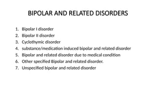 BIPOLAR AND RELATED DISORDERS
1. Bipolar I disorder
2. Bipolar II disorder
3. Cyclothymic disorder
4. substance/medication induced bipolar and related disorder
5. Bipolar and related disorder due to medical condition
6. Other specified Bipolar and related disorder.
7. Unspecified bipolar and related disorder
 