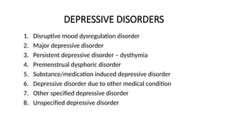 DEPRESSIVE DISORDERS
1. Disruptive mood dysregulation disorder
2. Major depressive disorder
3. Persistent depressive disorder – dysthymia
4. Premenstrual dysphoric disorder
5. Substance/medication induced depressive disorder
6. Depressive disorder due to other medical condition
7. Other specified depressive disorder
8. Unspecified depressive disorder
 