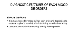 DIAGNOSTIC FEATURES OF EACH MOOD
DISORDERS
BIPOLAR DISORDER
• It is characterised by mood swings from profound depression to
extreme euphoria (mania), with interfering periods of normalcy.
• Delusions and hallucinations may or may not be present.
 