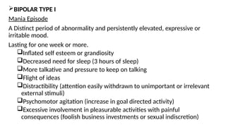 BIPOLAR TYPE I
Mania Episode
A Distinct period of abnormality and persistently elevated, expressive or
irritable mood.
Lasting for one week or more.
Inflated self esteem or grandiosity
Decreased need for sleep (3 hours of sleep)
More talkative and pressure to keep on talking
Flight of ideas
Distractibility (attention easily withdrawn to unimportant or irrelevant
external stimuli)
Psychomotor agitation (increase in goal directed activity)
Excessive involvement in pleasurable activities with painful
consequences (foolish business investments or sexual indiscretion)
 