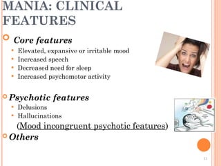 MANIA: CLINICAL
FEATURES
 Core features
 Elevated, expansive or irritable mood
 Increased speech
 Decreased need for sleep
 Increased psychomotor activity
 Psychotic features
 Delusions
 Hallucinations
(Mood incongruent psychotic features)
 Others
11
 