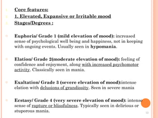 1. Core features:
2. 1. Elevated, Expansive or Irritable mood
3. Stages/Degrees :
o Euphoria/ Grade 1 (mild elevation of mood): increased
sense of psychological well being and happiness, not in keeping
with ongoing events. Usually seen in hypomania.
o Elation/ Grade 2(moderate elevation of mood): feeling of
confidence and enjoyment, along with increased psychomotor
activity. Classically seen in mania.
o Exaltation/ Grade 3 (severe elevation of mood):intense
elation with delusions of grandiosity. Seen in severe mania
o Ecstasy/ Grade 4 (very severe elevation of mood): intense
sense of rapture or blissfulness. Typically seen in delirious or
stuporous mania. 12
 