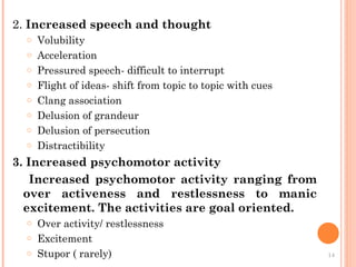 2. Increased speech and thought
o Volubility
o Acceleration
o Pressured speech- difficult to interrupt
o Flight of ideas- shift from topic to topic with cues
o Clang association
o Delusion of grandeur
o Delusion of persecution
o Distractibility
3. Increased psychomotor activity
Increased psychomotor activity ranging from
over activeness and restlessness to manic
excitement. The activities are goal oriented.
o Over activity/ restlessness
o Excitement
o Stupor ( rarely) 14
 
