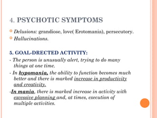 4. PSYCHOTIC SYMPTOMS
 Delusions: grandiose, love( Erotomania), persecutory.
 Hallucinations.
5. GOAL-DRECTED ACTIVITY:
- The person is unusually alert, trying to do many
things at one time.
- In hypomania, the ability to function becomes much
better and there is marked increase in productivity
and creativity.
-In mania, there is marked increase in activity with
excessive planning and, at times, execution of
multiple activities.
 