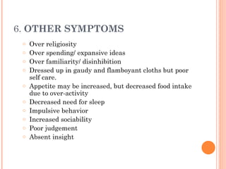 6. OTHER SYMPTOMS
o Over religiosity
o Over spending/ expansive ideas
o Over familiarity/ disinhibition
o Dressed up in gaudy and flamboyant cloths but poor
self care.
o Appetite may be increased, but decreased food intake
due to over-activity
o Decreased need for sleep
o Impulsive behavior
o Increased sociability
o Poor judgement
o Absent insight
 