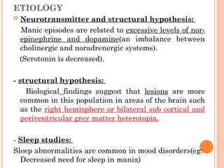 ETIOLOGY
 Neurotransmitter and structural hypothesis:
Manic episodes are related to excessive levels of nor-
epinephrine and dopamine(an imbalance between
cholinergic and noradrenergic systems).
(Serotonin is decreased).
- structural hypothesis:
Biological findings suggest that lesions are more
common in this population in areas of the brain such
as the right hemisphere or bilateral sub cortical and
periventricular grey matter heterotopia.
- Sleep studies:
Sleep abnormalities are common in mood disorders(eg:
Decreased need for sleep in mania)
 