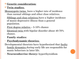  Genetic consideration:
 Twin studies:
Monozygotic twins have a higher rate of incidence
than normal siblings and other close relatives.
- Siblings and close relatives have a higher incidence
of manic-depressive illness than a general
population.
- First degree relative – 5-10% chance
- Identical twin with bipolar disorder about 40-70%
chance.
- Family studies:
o Psychodynamic theories:
Developmental theorists have hypothesized that faulty
family dynamics during early life are responsible for
manic behaviors in later life.
o Neuroendocrine theory: hyperthyroidism
 