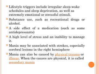  Lifestyle triggers include irregular sleep-wake
schedules and sleep deprivation, as well as
extremely emotional or stressful stimuli.
 Substance use, such as recreational drugs or
alcohol.
 A side effect of a medication (such as some
antidepressants)
 A high level of stress and an inability to manage
it.
 Mania may be associated with strokes, especially
cerebral lesions in the right hemisphere
 Mania can also be caused by physical trauma or
illness. When the causes are physical, it is called
secondary mania
 