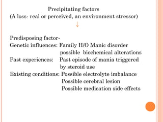 Precipitating factors
(A loss- real or perceived, an environment stressor)
Predisposing factor-
Genetic influences: Family H/O Manic disorder
possible biochemical alterations
Past experiences: Past episode of mania triggered
by steroid use
Existing conditions: Possible electrolyte imbalance
Possible cerebral lesion
Possible medication side effects
 