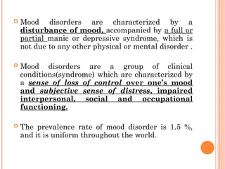  Mood disorders are characterized by a
disturbance of mood, accompanied by a full or
partial manic or depressive syndrome, which is
not due to any other physical or mental disorder .
 Mood disorders are a group of clinical
conditions(syndrome) which are characterized by
a sense of loss of control over one’s mood
and subjective sense of distress, impaired
interpersonal, social and occupational
functioning.
 The prevalence rate of mood disorder is 1.5 %,
and it is uniform throughout the world.
 