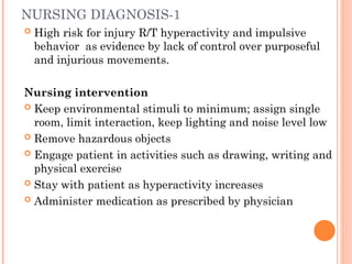 NURSING DIAGNOSIS-1
 High risk for injury R/T hyperactivity and impulsive
behavior as evidence by lack of control over purposeful
and injurious movements.
Nursing intervention
 Keep environmental stimuli to minimum; assign single
room, limit interaction, keep lighting and noise level low
 Remove hazardous objects
 Engage patient in activities such as drawing, writing and
physical exercise
 Stay with patient as hyperactivity increases
 Administer medication as prescribed by physician
 