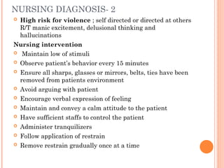 NURSING DIAGNOSIS- 2
 High risk for violence ; self directed or directed at others
R/T manic excitement, delusional thinking and
hallucinations
Nursing intervention
 Maintain low of stimuli
 Observe patient’s behavior every 15 minutes
 Ensure all sharps, glasses or mirrors, belts, ties have been
removed from patients environment
 Avoid arguing with patient
 Encourage verbal expression of feeling
 Maintain and convey a calm attitude to the patient
 Have sufficient staffs to control the patient
 Administer tranquilizers
 Follow application of restrain
 Remove restrain gradually once at a time
 