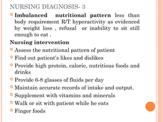 NURSING DIAGNOSIS- 3
 Imbalanced nutritional pattern less than
body requirement R/T hyperactivity as evidenced
by weight loss , refusal or inability to sit still
enough to eat .
Nursing intervention
 Assess the nutritional pattern of patient
 Find out patient’s likes and dislikes
 Provide high protein, calorie, nutritious foods and
drinks
 Provide 6-8 glasses of fluids per day
 Maintain accurate records of intake and output.
 Supplement with vitamins and minerals
 Walk or sit with patient while he eats
 Finger foods
 
