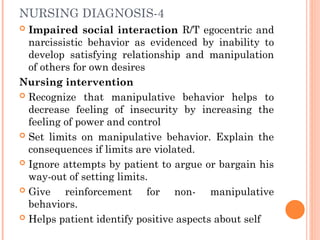 NURSING DIAGNOSIS-4
 Impaired social interaction R/T egocentric and
narcissistic behavior as evidenced by inability to
develop satisfying relationship and manipulation
of others for own desires
Nursing intervention
 Recognize that manipulative behavior helps to
decrease feeling of insecurity by increasing the
feeling of power and control
 Set limits on manipulative behavior. Explain the
consequences if limits are violated.
 Ignore attempts by patient to argue or bargain his
way-out of setting limits.
 Give reinforcement for non- manipulative
behaviors.
 Helps patient identify positive aspects about self
 
