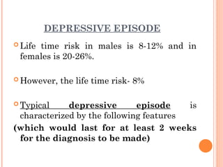 DEPRESSIVE EPISODE
 Life time risk in males is 8-12% and in
females is 20-26%.
 However, the life time risk- 8%
 Typical depressive episode is
characterized by the following features
(which would last for at least 2 weeks
for the diagnosis to be made)
 
