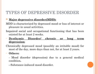 TYPES OF DEPRESSIVE DISORDER
 Major depressive disorder(MDD):
MDD is characterized by depressed mood or loss of interest or
pleasure in usual activities.
Impaired social and occupational functioning that has been
existed for at least 2 weeks.
o Dysthymic Disorder/ chronic or long term
depression:
Chronically depressed mood (possibly an irritable mood) for
most of the day, more days than not, for at least 2 years.
o Others:
- Mood disorder (depression) due to a general medical
condition.
- Substance-induced mood disorder.
 
