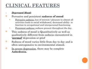 CLINICAL FEATURES
1. Depressed Mood:
 Pervasive and persistent sadness of mood
 Pervasive sadness: loss of interest / pleasure in almost all
activities leads to social withdrawal, decreased ability to
function in occupational and interpersonal functioning.
 Persistent sadness: sadness present throughout the day.
 This sadness of mood is Quantitatively as well as
qualitatively different from sadness encountered in
‘normal’ depression or grief
 Sadness of mood varies little from day to day and is
often unresponsive to environmental stimuli.
 In severe depression, there may be complete
Anhedonia.
 