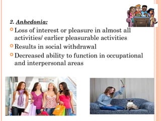 2. Anhedonia:
 Loss of interest or pleasure in almost all
activities/ earlier pleasurable activities
 Results in social withdrawal
 Decreased ability to function in occupational
and interpersonal areas
 