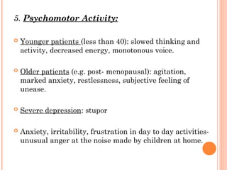 5. Psychomotor Activity:
 Younger patients (less than 40): slowed thinking and
activity, decreased energy, monotonous voice.
 Older patients (e.g. post- menopausal): agitation,
marked anxiety, restlessness, subjective feeling of
unease.
 Severe depression: stupor
 Anxiety, irritability, frustration in day to day activities-
unusual anger at the noise made by children at home.
 