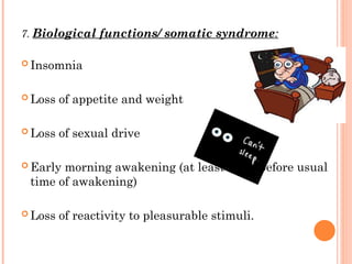 7. Biological functions/ somatic syndrome:
 Insomnia
 Loss of appetite and weight
 Loss of sexual drive
 Early morning awakening (at least 2 hrs before usual
time of awakening)
 Loss of reactivity to pleasurable stimuli.
 