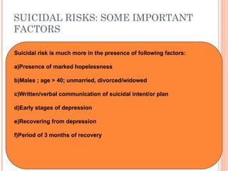 SUICIDAL RISKS: SOME IMPORTANT
FACTORS
Suicidal risk is much more in the presence of following factors:
a)Presence of marked hopelessness
b)Males ; age > 40; unmarried, divorced/widowed
c)Written/verbal communication of suicidal intent/or plan
d)Early stages of depression
e)Recovering from depression
f)Period of 3 months of recovery
 