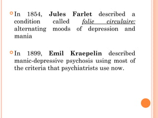  In 1854, Jules Farlet described a
condition called folie circulaire:
alternating moods of depression and
mania
 In 1899, Emil Kraepelin described
manic-depressive psychosis using most of
the criteria that psychiatrists use now.
 