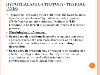 HYPOTHALAMIC-PITUTORY- THYROID
AXIS:
 Thyrotropin- releasing factor (TRF) from the hypothalamus
stimulates the release of thyroid –stimulating hormone
(TSH) from the anterior pituitary. Diminished TSH
response is observed in approximately 25 % of depressed
persons.
4. Physiological influences:
 Secondary depression: depressive symptoms that occur
as a consequence of a non-mood disorder or as an adverse
effect of certain medications are called secondary
depression.
 Secondary depression may be related to medication side
effects, neurological disorders, electrolyte or hormonal
disturbances, nutritional deficiencies and other
physiological or psychological conditions.
 