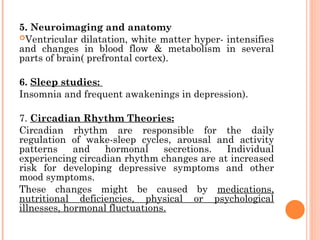 5. Neuroimaging and anatomy
Ventricular dilatation, white matter hyper- intensifies
and changes in blood flow & metabolism in several
parts of brain( prefrontal cortex).
6. Sleep studies:
Insomnia and frequent awakenings in depression).
7. Circadian Rhythm Theories:
Circadian rhythm are responsible for the daily
regulation of wake-sleep cycles, arousal and activity
patterns and hormonal secretions. Individual
experiencing circadian rhythm changes are at increased
risk for developing depressive symptoms and other
mood symptoms.
These changes might be caused by medications,
nutritional deficiencies, physical or psychological
illnesses, hormonal fluctuations.
 