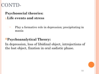 53
CONTD-
Psychosocial theories:
1.Life events and stress
o Play a formative role in depression; precipitating in
mania
Psychoanalytical Theory:
In depression, loss of libidinal object, introjections of
the lost object, fixation in oral sadistic phase.
 