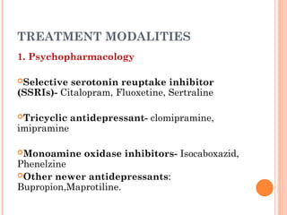 TREATMENT MODALITIES
1. Psychopharmacology
Selective serotonin reuptake inhibitor
(SSRIs)- Citalopram, Fluoxetine, Sertraline
Tricyclic antidepressant- clomipramine,
imipramine
Monoamine oxidase inhibitors- Isocaboxazid,
Phenelzine
Other newer antidepressants:
Bupropion,Maprotiline.
 