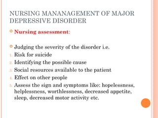NURSING MANANAGEMENT OF MAJOR
DEPRESSIVE DISORDER
 Nursing assessment:
 Judging the severity of the disorder i.e.
1. Risk for suicide
2. Identifying the possible cause
3. Social resources available to the patient
4. Effect on other people
5. Assess the sign and symptoms like: hopelessness,
helplessness, worthlessness, decreased appetite,
sleep, decreased motor activity etc.
 