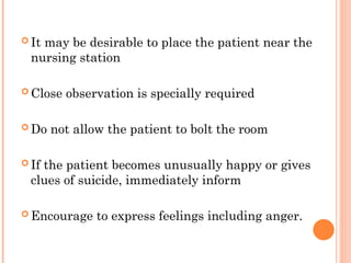  It may be desirable to place the patient near the
nursing station
 Close observation is specially required
 Do not allow the patient to bolt the room
 If the patient becomes unusually happy or gives
clues of suicide, immediately inform
 Encourage to express feelings including anger.
 