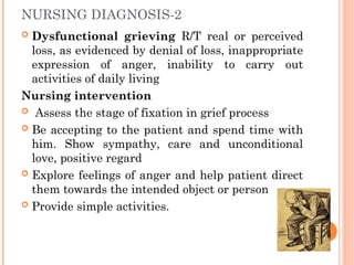 NURSING DIAGNOSIS-2
 Dysfunctional grieving R/T real or perceived
loss, as evidenced by denial of loss, inappropriate
expression of anger, inability to carry out
activities of daily living
Nursing intervention
 Assess the stage of fixation in grief process
 Be accepting to the patient and spend time with
him. Show sympathy, care and unconditional
love, positive regard
 Explore feelings of anger and help patient direct
them towards the intended object or person
 Provide simple activities.
 