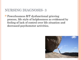 NURSING DIAGNOSIS- 3
 Powerlessness R/T dysfunctional grieving
process, life style of helplessness as evidenced by
feeling of lack of control over life situation and
decreased psychomotor activities.
 