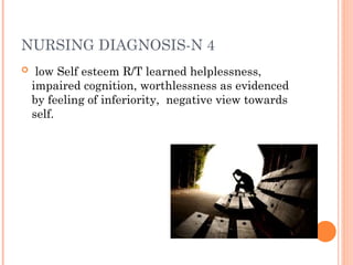 NURSING DIAGNOSIS-N 4
 low Self esteem R/T learned helplessness,
impaired cognition, worthlessness as evidenced
by feeling of inferiority, negative view towards
self.
 