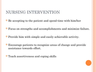 NURSING INTERVENTION
 Be accepting to the patient and spend time with him/her
 Focus on strengths and accomplishments and minimize failure.
 Provide him with simple and easily achievable activity.
 Encourage patients to recognize areas of change and provide
assistance towards effort.
 Teach assertiveness and coping skills
 