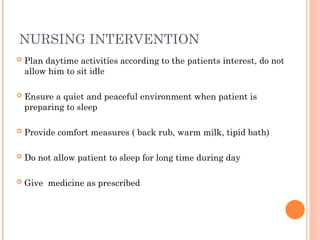 NURSING INTERVENTION
 Plan daytime activities according to the patients interest, do not
allow him to sit idle
 Ensure a quiet and peaceful environment when patient is
preparing to sleep
 Provide comfort measures ( back rub, warm milk, tipid bath)
 Do not allow patient to sleep for long time during day
 Give medicine as prescribed
 