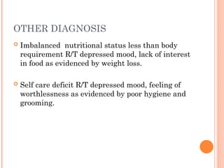 OTHER DIAGNOSIS
 Imbalanced nutritional status less than body
requirement R/T depressed mood, lack of interest
in food as evidenced by weight loss.
 Self care deficit R/T depressed mood, feeling of
worthlessness as evidenced by poor hygiene and
grooming.
 