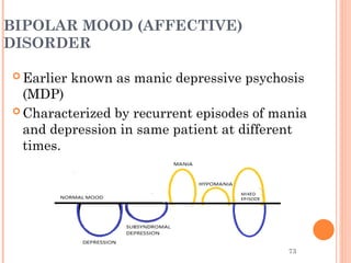 73
BIPOLAR MOOD (AFFECTIVE)
DISORDER
 Earlier known as manic depressive psychosis
(MDP)
 Characterized by recurrent episodes of mania
and depression in same patient at different
times.
 