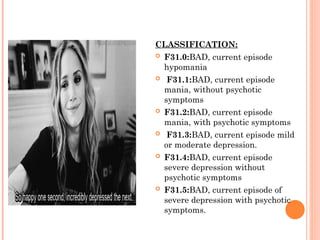 CLASSIFICATION:
 F31.0:BAD, current episode
hypomania
 F31.1:BAD, current episode
mania, without psychotic
symptoms
 F31.2:BAD, current episode
mania, with psychotic symptoms
 F31.3:BAD, current episode mild
or moderate depression.
 F31.4:BAD, current episode
severe depression without
psychotic symptoms
 F31.5:BAD, current episode of
severe depression with psychotic
symptoms.
 