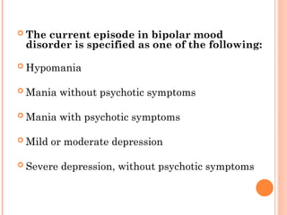  The current episode in bipolar mood
disorder is specified as one of the following:
 Hypomania
 Mania without psychotic symptoms
 Mania with psychotic symptoms
 Mild or moderate depression
 Severe depression, without psychotic symptoms
 