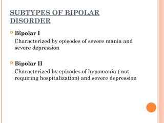 SUBTYPES OF BIPOLAR
DISORDER
 Bipolar I
Characterized by episodes of severe mania and
severe depression
 Bipolar II
Characterized by episodes of hypomania ( not
requiring hospitalization) and severe depression
 